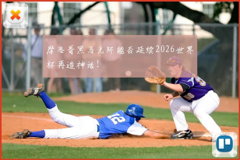 摩洛哥黑马光环能否延续2026世界杯再造神话!