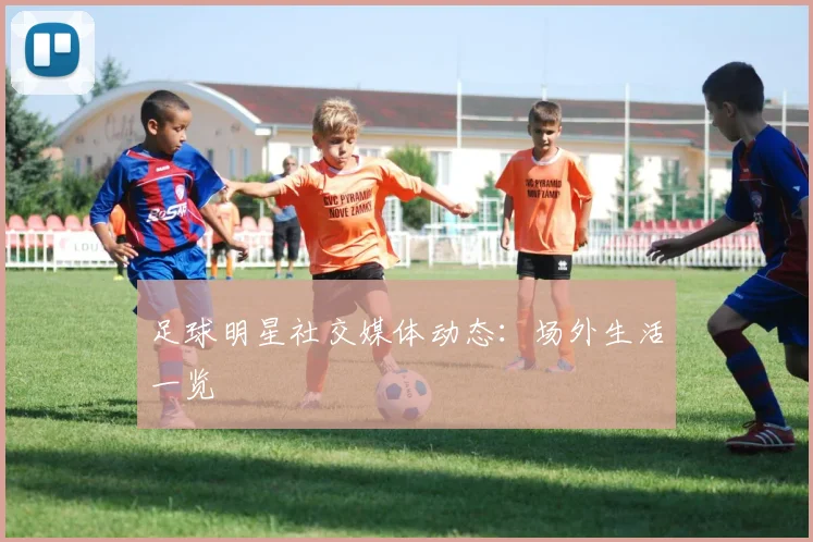 足球明星社交媒体动态：场外生活一览
