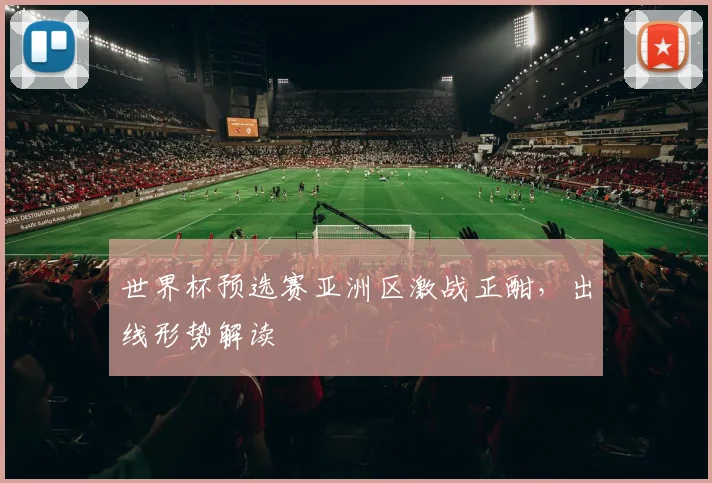 世界杯预选赛亚洲区激战正酣，出线形势解读