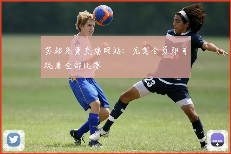 苏超免费直播网站：无需会员即可观看全部比赛