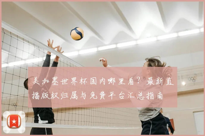 美加墨世界杯国内哪里看？最新直播版权归属与免费平台汇总指南