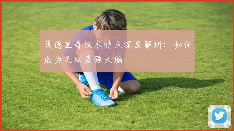 莫德里奇技术特点深度解析:如何成为足坛最强大脑
