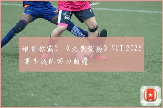 谁将称霸？《无畏契约》VCT 2026 赛季战队实力前瞻
