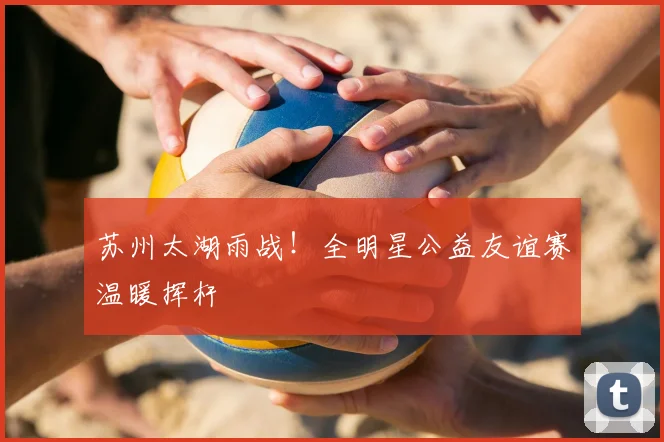 苏州太湖雨战！全明星公益友谊赛温暖挥杆