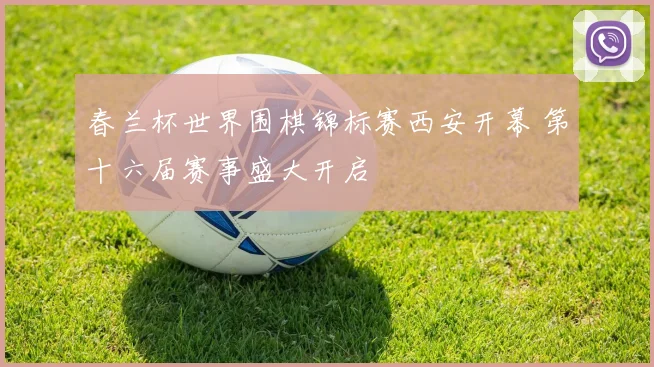 春兰杯世界围棋锦标赛西安开幕 第十六届赛事盛大开启