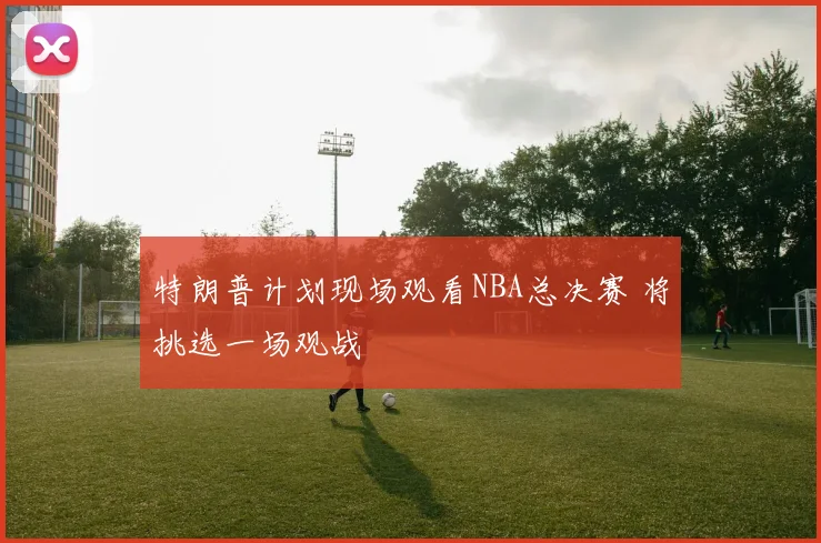 特朗普计划现场观看NBA总决赛 将挑选一场观战
