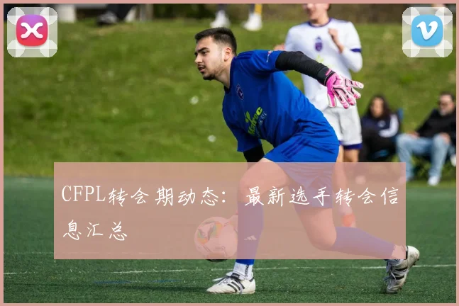 CFPL转会期动态:最新选手转会信息汇总