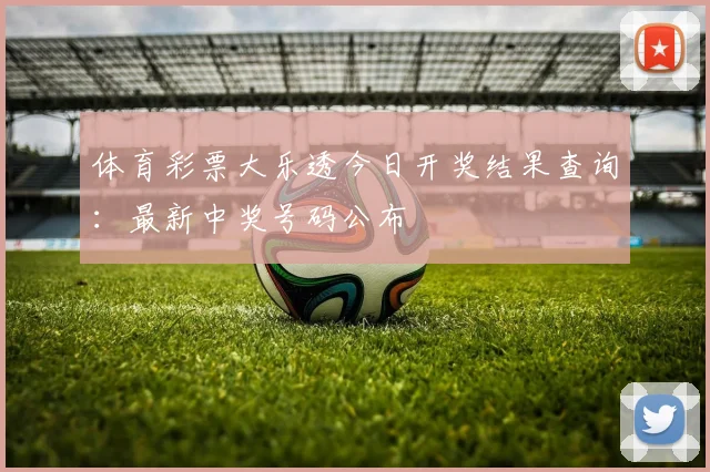 体育彩票大乐透今日开奖结果查询:最新中奖号码公布