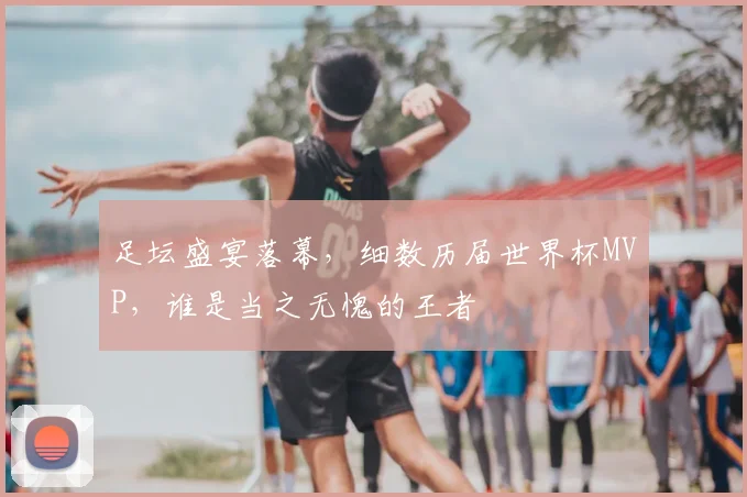 足坛盛宴落幕,细数历届世界杯MVP,谁是当之无愧的王者