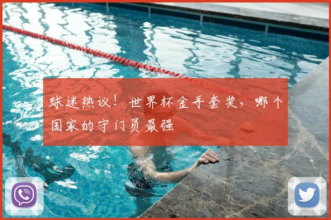 球迷热议!世界杯金手套奖,哪个国家的守门员最强