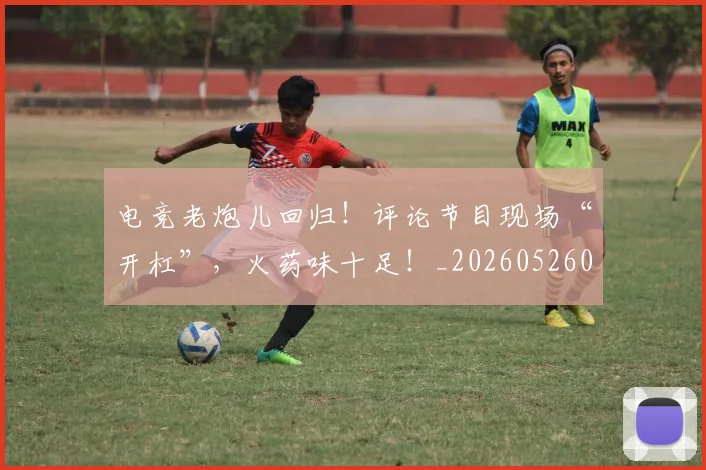 电竞老炮儿回归!评论节目现场“开杠”,火药味十足!_20260526090110
