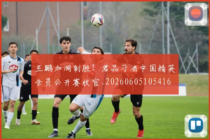 王鹏加洞制胜!君品习酒中国精英会员公开赛收官_20260605105416