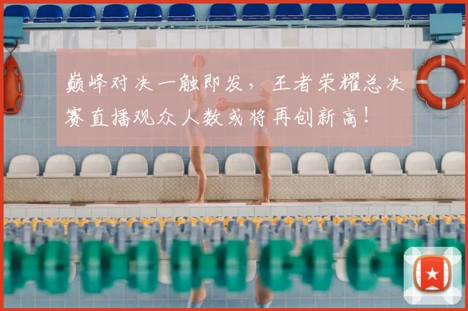 巅峰对决一触即发，王者荣耀总决赛直播观众人数或将再创新高！