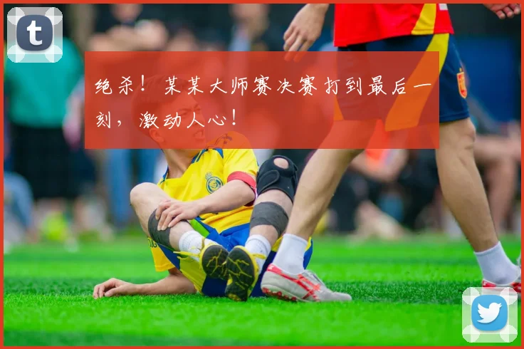 绝杀！某某大师赛决赛打到最后一刻，激动人心！