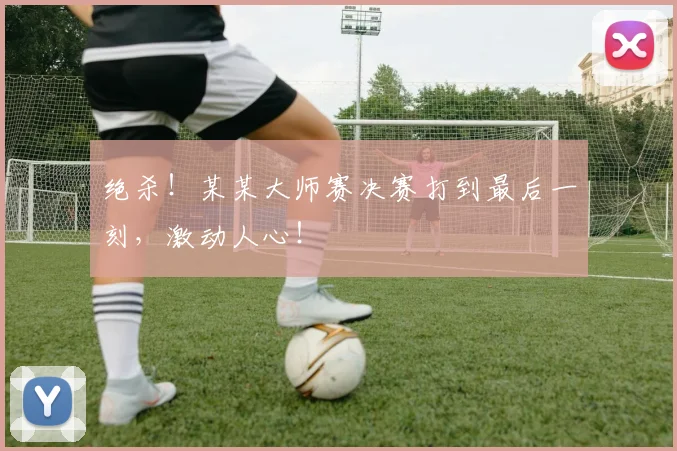 绝杀！某某大师赛决赛打到最后一刻，激动人心！