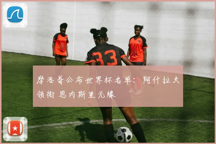 摩洛哥公布世界杯名单：阿什拉夫领衔 恩内斯里无缘
