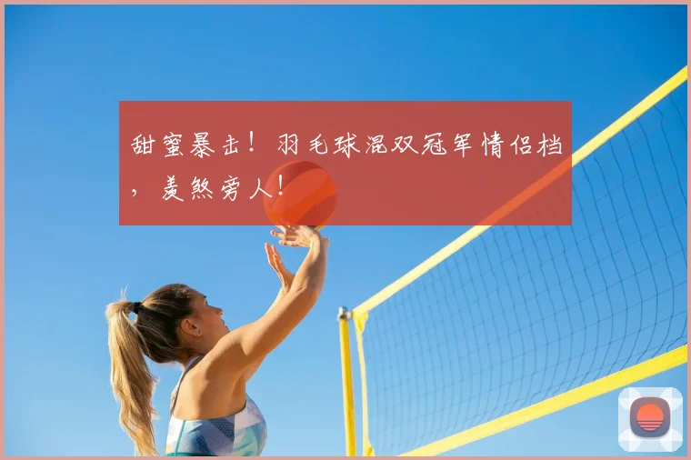 甜蜜暴击！羽毛球混双冠军情侣档，羡煞旁人！