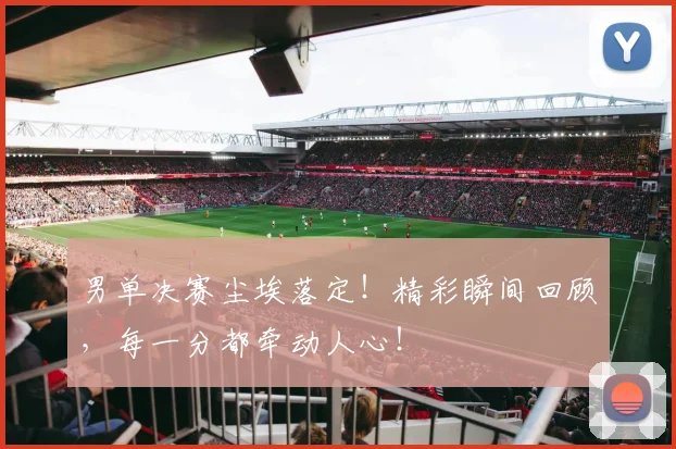 男单决赛尘埃落定！精彩瞬间回顾，每一分都牵动人心！