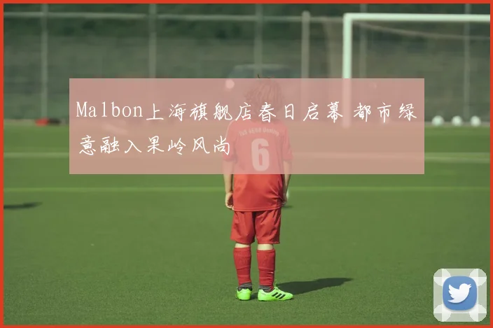 Malbon上海旗舰店春日启幕 都市绿意融入果岭风尚