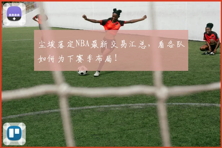 尘埃落定NBA最新交易汇总,看各队如何为下赛季布局!
