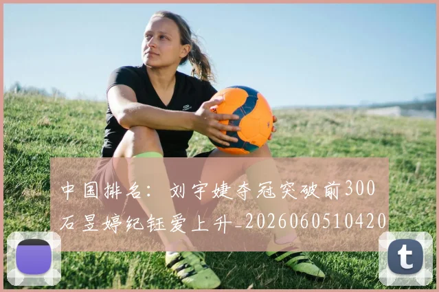 中国排名:刘宇婕夺冠突破前300 石昱婷纪钰爱上升_20260605104209