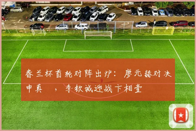 春兰杯首轮对阵出炉：廖元赫对决申真谞，李钦诚迎战卞相壹