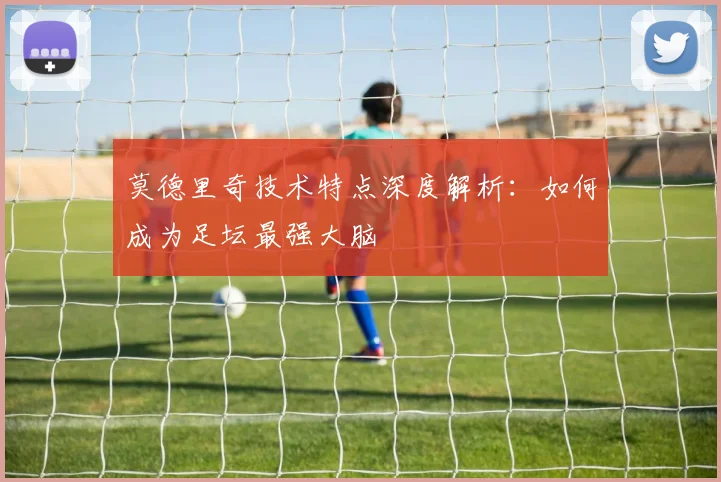 莫德里奇技术特点深度解析:如何成为足坛最强大脑