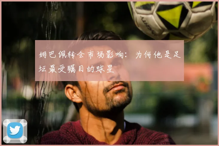 姆巴佩转会市场影响:为何他是足坛最受瞩目的球星