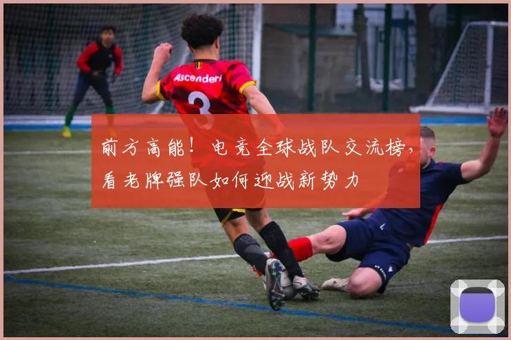 前方高能！电竞全球战队交流榜，看老牌强队如何迎战新势力