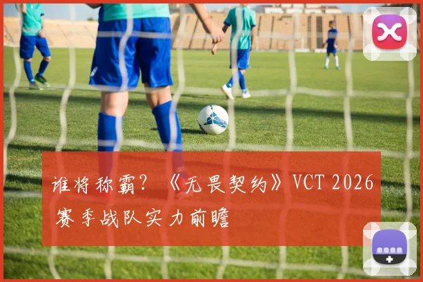 谁将称霸？《无畏契约》VCT 2026 赛季战队实力前瞻