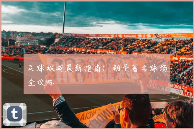 足球旅游最新指南：朝圣著名球场全攻略