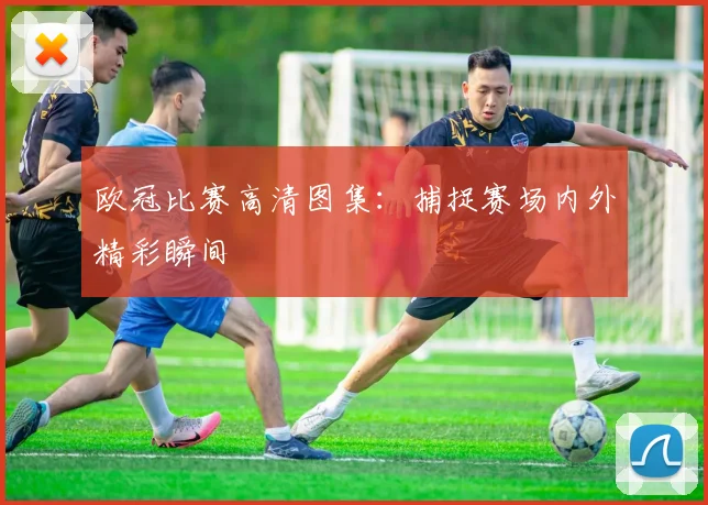 欧冠比赛高清图集：捕捉赛场内外精彩瞬间