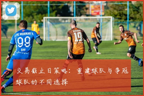 交易截止日策略:重建球队与争冠球队的不同选择