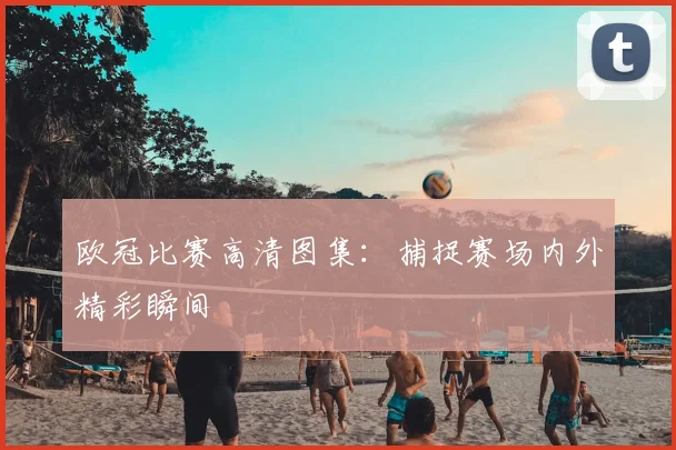欧冠比赛高清图集:捕捉赛场内外精彩瞬间